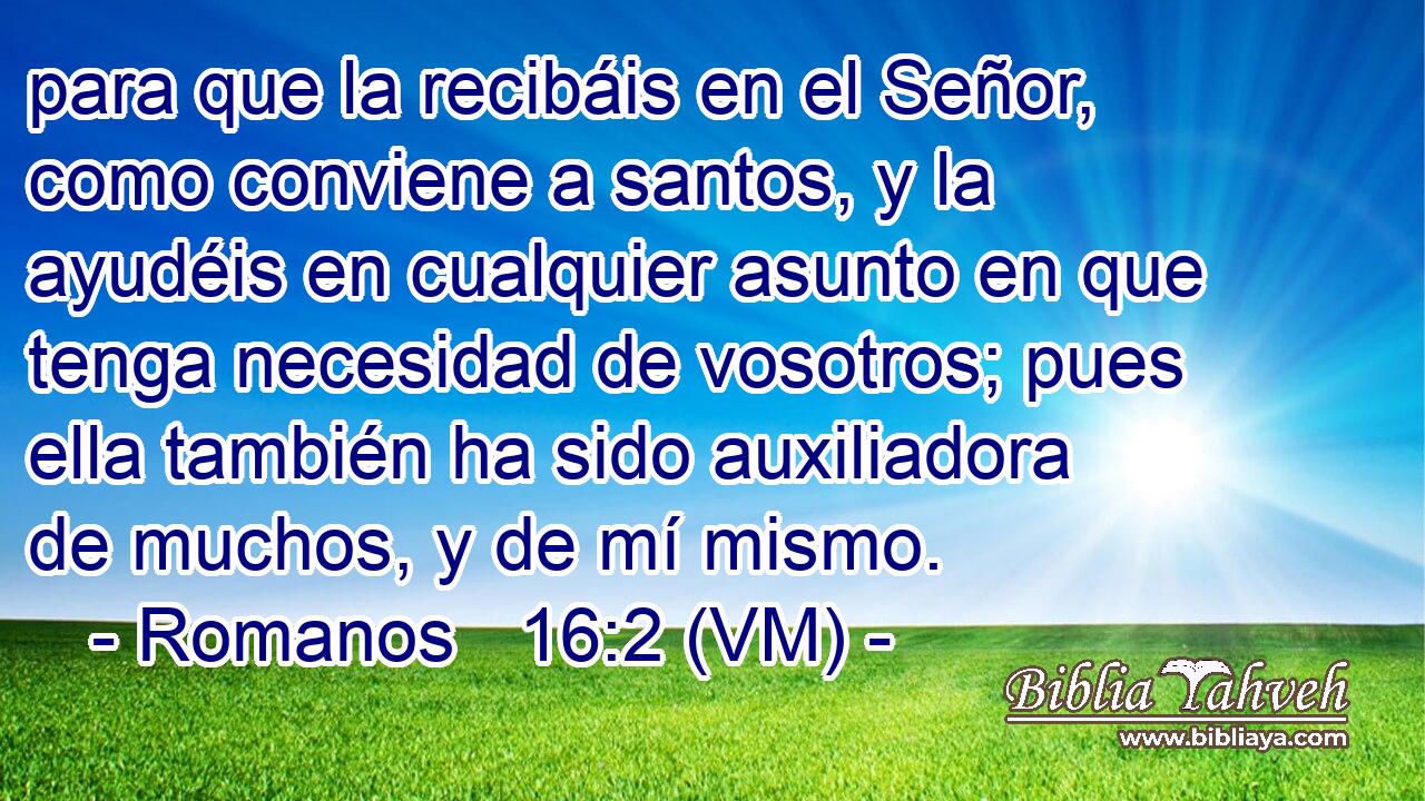  para que la recibáis en el Señor, como conviene a santos, y la ayudéis en cualquier asunto en que tenga necesidad de vosotros; pues ella también ha sido auxiliadora de muchos, y de mí mismo. 