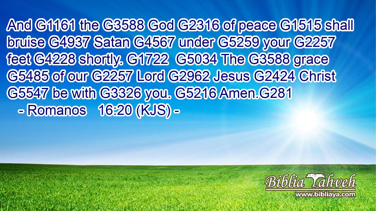 And G1161 the G3588 God G2316 of peace G1515 shall bruise G4937 Satan G4567 under G5259 your G2257 feet G4228 shortly. G1722  G5034 The G3588 grace G5485 of our G2257 Lord G2962 Jesus G2424 Christ G5547 be with G3326 you. G5216 Amen.G281