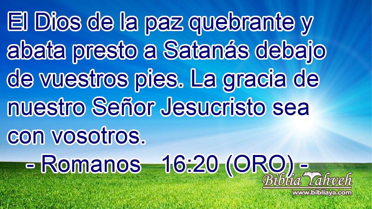 El Dios de la paz quebrante y abata presto a Satanás debajo de vuestros pies. La gracia de nuestro Señor Jesucristo sea con vosotros. 