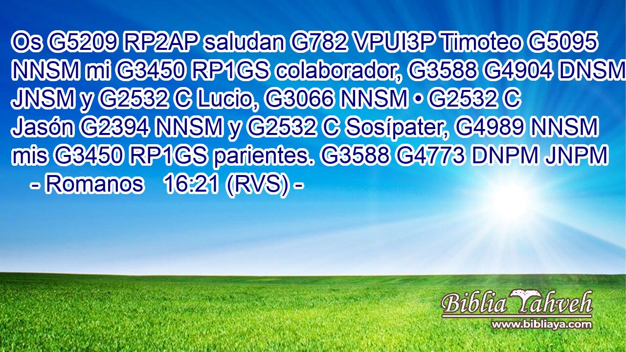 Os G5209 RP2AP saludan G782 VPUI3P Timoteo G5095 NNSM mi G3450 RP1GS colaborador, G3588 G4904 DNSM JNSM y G2532 C Lucio, G3066 NNSM • G2532 C Jasón G2394 NNSM y G2532 C Sosípater, G4989 NNSM mis G3450 RP1GS parientes. G3588 G4773 DNPM JNPM 