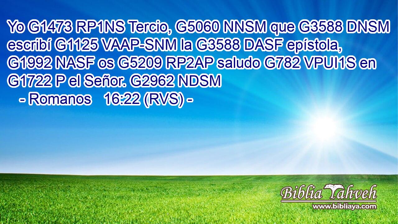 Yo G1473 RP1NS Tercio, G5060 NNSM que G3588 DNSM escribí G1125 VAAP-SNM la G3588 DASF epístola, G1992 NASF os G5209 RP2AP saludo G782 VPUI1S en G1722 P el Señor. G2962 NDSM 