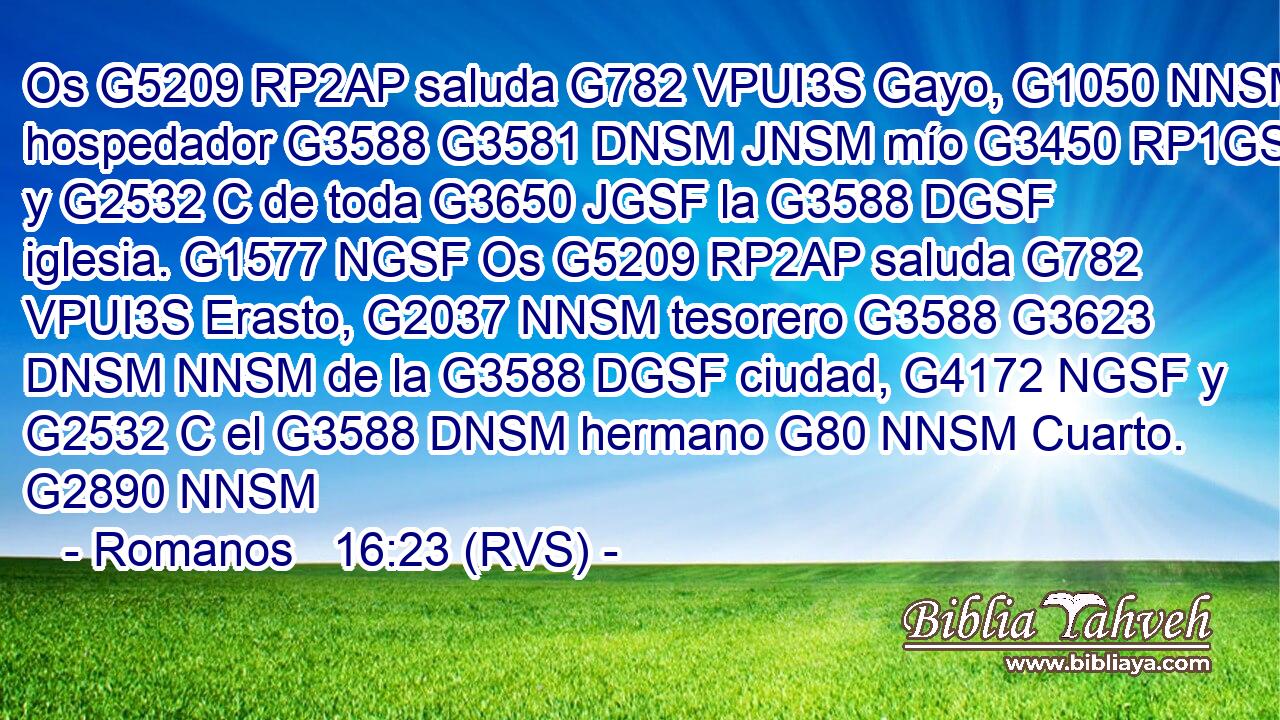 Os G5209 RP2AP saluda G782 VPUI3S Gayo, G1050 NNSM hospedador G3588 G3581 DNSM JNSM mío G3450 RP1GS y G2532 C de toda G3650 JGSF la G3588 DGSF iglesia. G1577 NGSF Os G5209 RP2AP saluda G782 VPUI3S Erasto, G2037 NNSM tesorero G3588 G3623 DNSM NNSM de la G3588 DGSF ciudad, G4172 NGSF y G2532 C el G3588 DNSM hermano G80 NNSM Cuarto. G2890 NNSM 