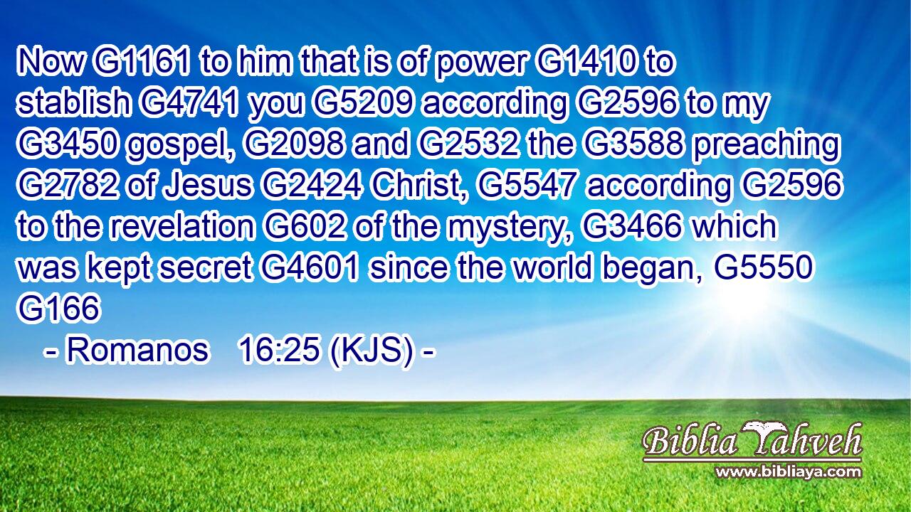 Now G1161 to him that is of power G1410 to stablish G4741 you G5209 according G2596 to my G3450 gospel, G2098 and G2532 the G3588 preaching G2782 of Jesus G2424 Christ, G5547 according G2596 to the revelation G602 of the mystery, G3466 which was kept secret G4601 since the world began, G5550 G166