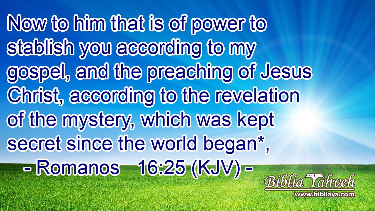 Now to him that is of power to stablish you according to my gospel, and the preaching of Jesus Christ, according to the revelation of the mystery, which was kept secret since the world began*,