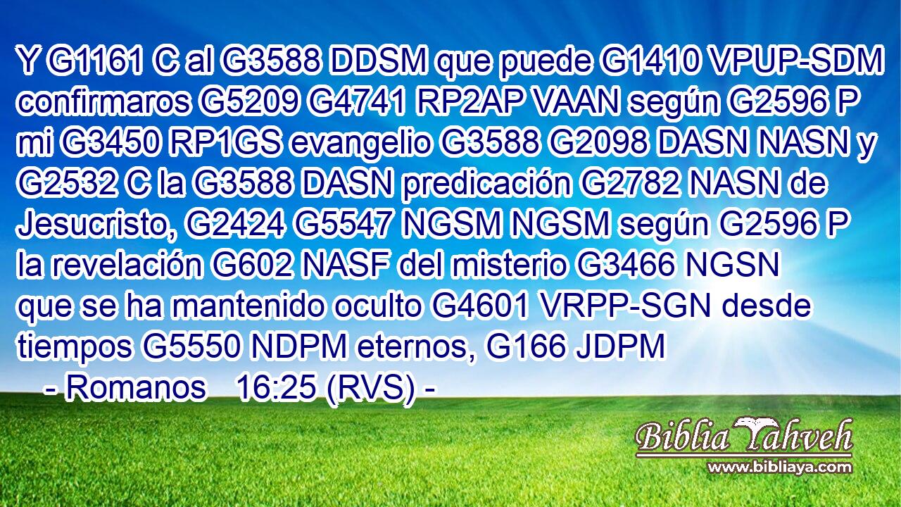 Y G1161 C al G3588 DDSM que puede G1410 VPUP-SDM confirmaros G5209 G4741 RP2AP VAAN según G2596 P mi G3450 RP1GS evangelio G3588 G2098 DASN NASN y G2532 C la G3588 DASN predicación G2782 NASN de Jesucristo, G2424 G5547 NGSM NGSM según G2596 P la revelación G602 NASF del misterio G3466 NGSN que se ha mantenido oculto G4601 VRPP-SGN desde tiempos G5550 NDPM eternos, G166 JDPM 