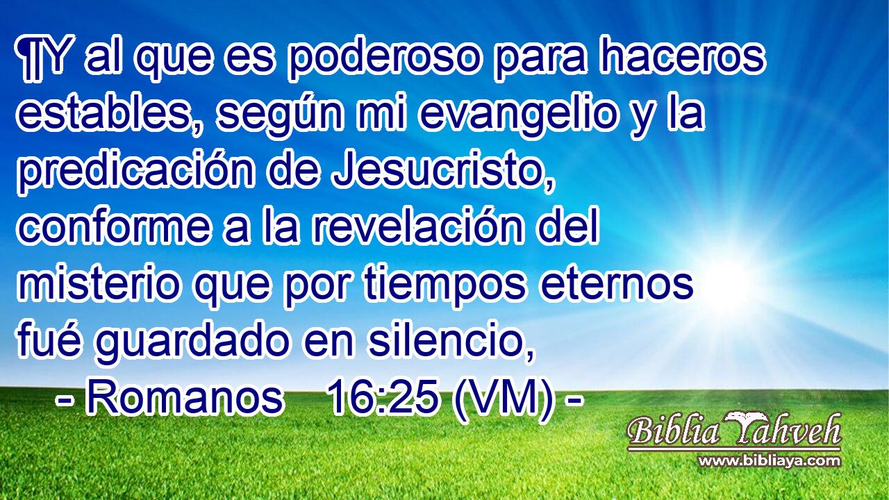  ¶Y al que es poderoso para haceros estables, según mi evangelio y la predicación de Jesucristo, conforme a la revelación del misterio que por tiempos eternos fué guardado en silencio, 