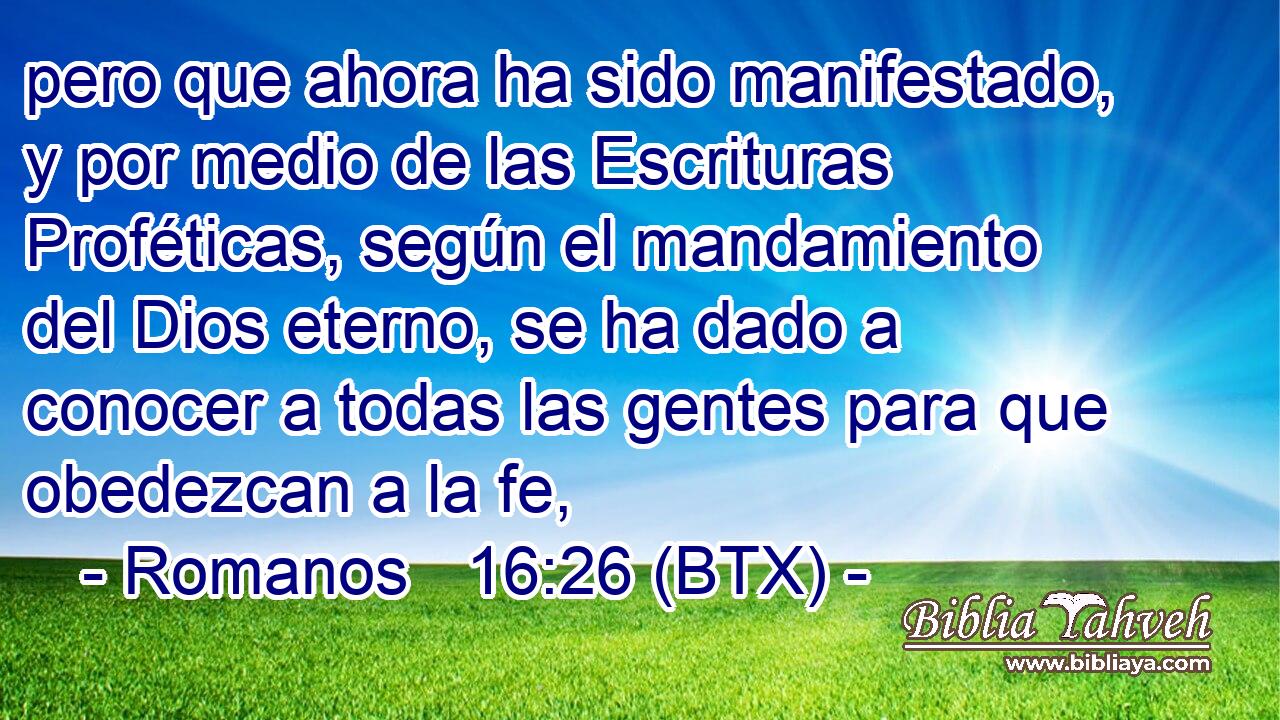 pero que ahora ha sido manifestado, y por medio de las Escrituras Proféticas, según el mandamiento del Dios eterno, se ha dado a conocer a todas las gentes para que obedezcan a la fe,