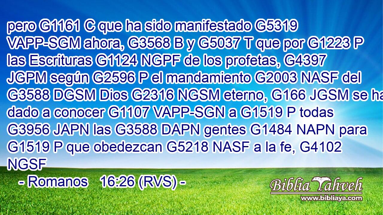 pero G1161 C que ha sido manifestado G5319 VAPP-SGM ahora, G3568 B y G5037 T que por G1223 P las Escrituras G1124 NGPF de los profetas, G4397 JGPM según G2596 P el mandamiento G2003 NASF del G3588 DGSM Dios G2316 NGSM eterno, G166 JGSM se ha dado a conocer G1107 VAPP-SGN a G1519 P todas G3956 JAPN las G3588 DAPN gentes G1484 NAPN para G1519 P que obedezcan G5218 NASF a la fe, G4102 NGSF 