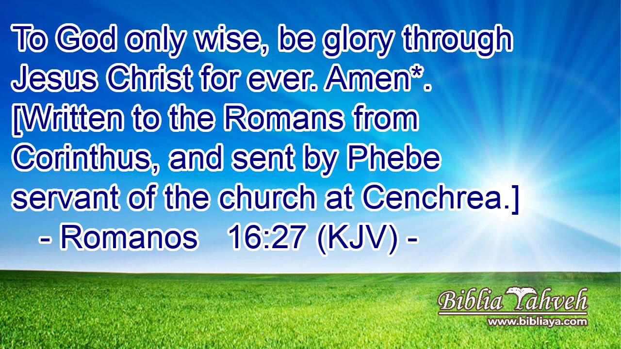 To God only wise, be glory through Jesus Christ for ever. Amen*. [Written to the Romans from Corinthus, and sent by Phebe servant of the church at Cenchrea.]