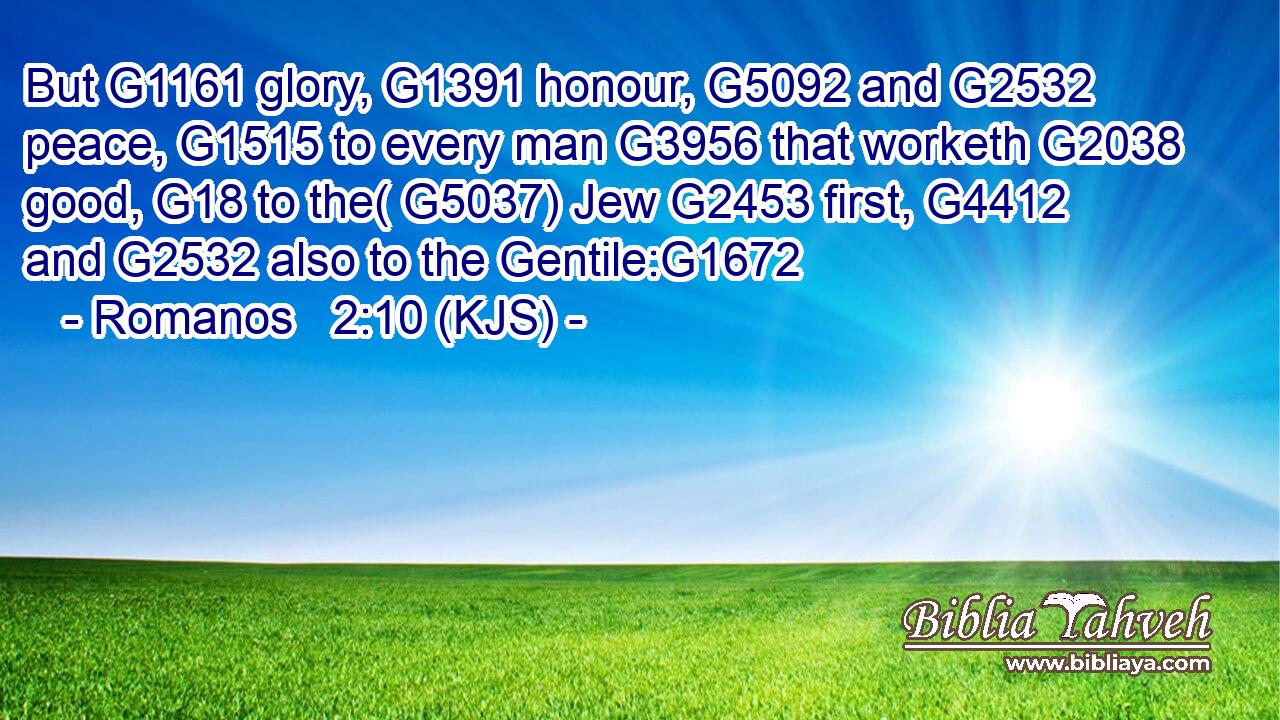 But G1161 glory, G1391 honour, G5092 and G2532 peace, G1515 to every man G3956 that worketh G2038 good, G18 to the( G5037) Jew G2453 first, G4412 and G2532 also to the Gentile:G1672