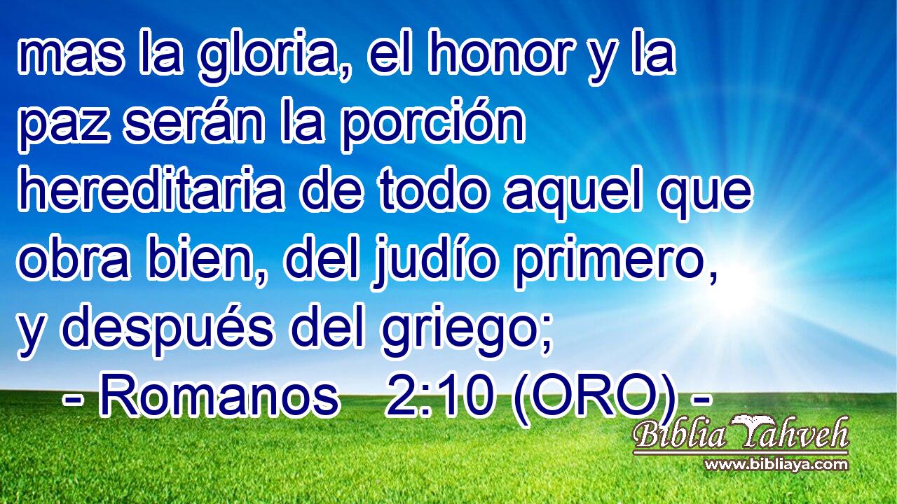  mas la gloria, el honor y la paz serán la porción hereditaria de todo aquel que obra bien, del judío primero, y después del griego; 
