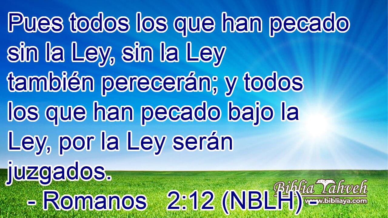  Pues todos los que han pecado sin la Ley, sin la Ley también perecerán; y todos los que han pecado bajo la Ley, por la Ley serán juzgados. 