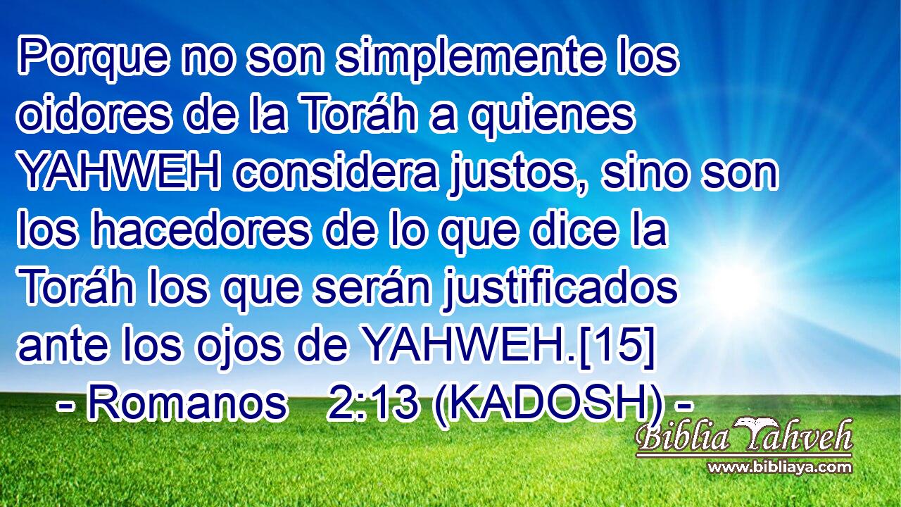  Porque no son simplemente los oidores de la Toráh a quienes YAHWEH considera justos, sino son los hacedores de lo que dice la Toráh los que serán justificados ante los ojos de YAHWEH.[15] 