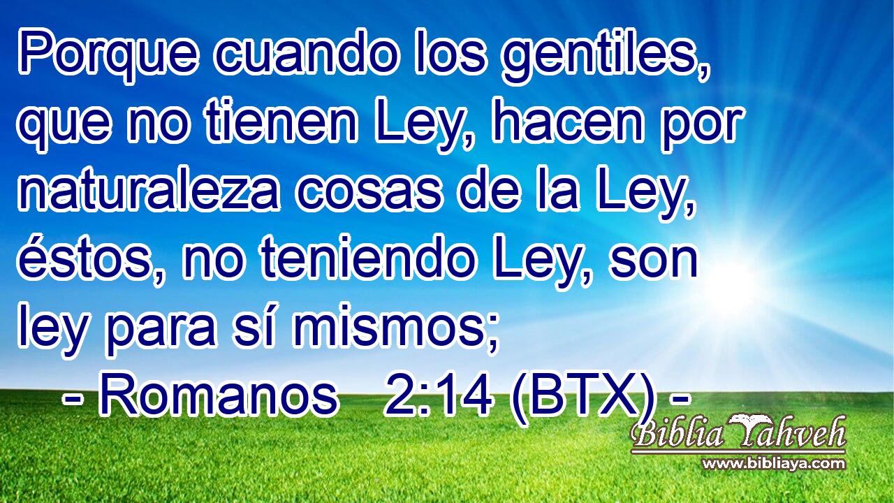 Porque cuando los gentiles, que no tienen Ley, hacen por naturaleza cosas de la Ley, éstos, no teniendo Ley, son ley para sí mismos;