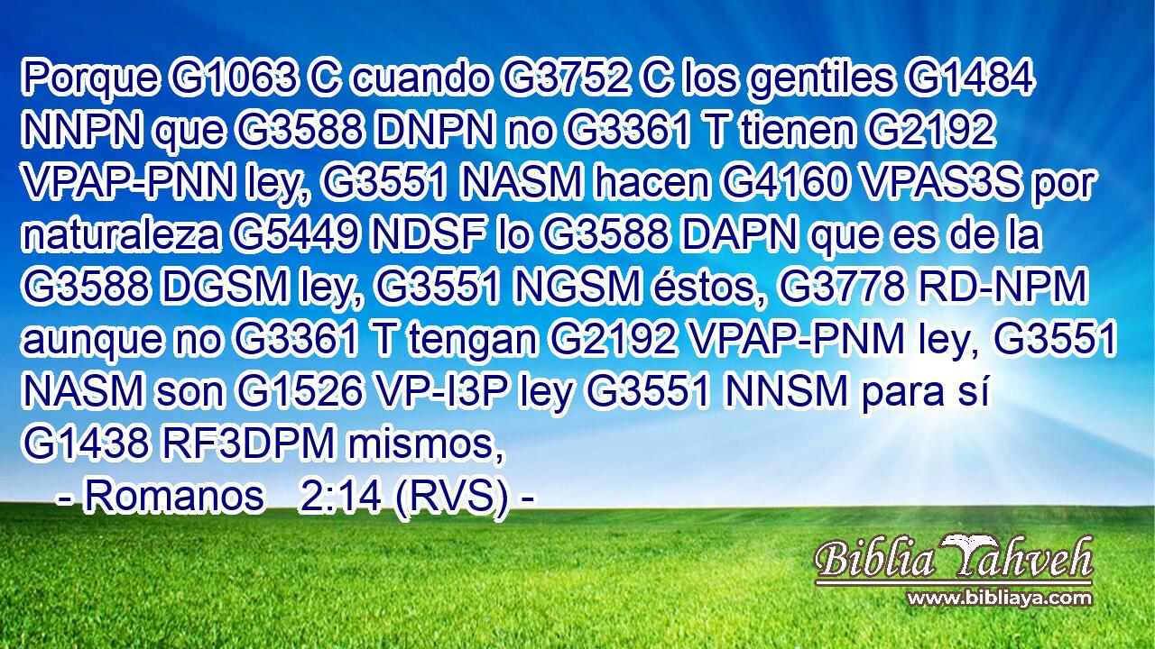 Porque G1063 C cuando G3752 C los gentiles G1484 NNPN que G3588 DNPN no G3361 T tienen G2192 VPAP-PNN ley, G3551 NASM hacen G4160 VPAS3S por naturaleza G5449 NDSF lo G3588 DAPN que es de la G3588 DGSM ley, G3551 NGSM éstos, G3778 RD-NPM aunque no G3361 T tengan G2192 VPAP-PNM ley, G3551 NASM son G1526 VP-I3P ley G3551 NNSM para sí G1438 RF3DPM mismos, 