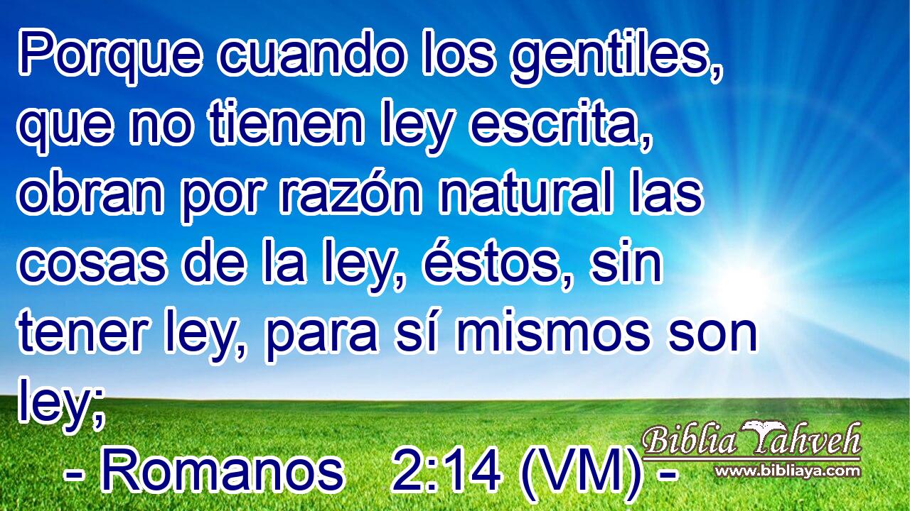  Porque cuando los gentiles, que no tienen ley escrita, obran por razón natural las cosas de la ley, éstos, sin tener ley, para sí mismos son ley; 