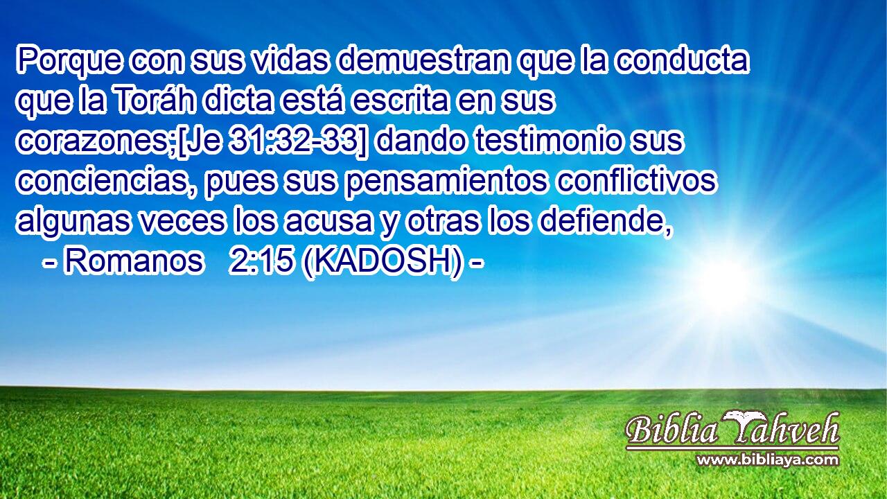  Porque con sus vidas demuestran que la conducta que la Toráh dicta está escrita en sus corazones;[Je 31:32-33] dando testimonio sus conciencias, pues sus pensamientos conflictivos algunas veces los acusa y otras los defiende, 