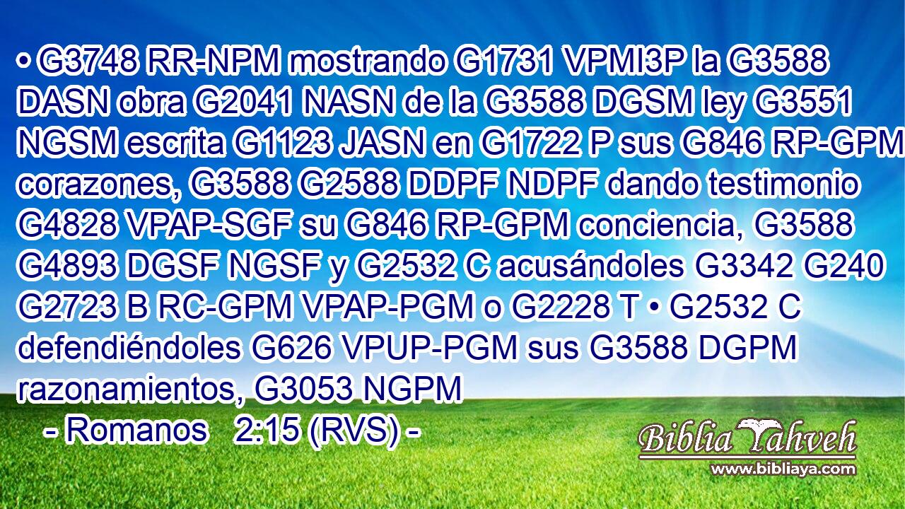 • G3748 RR-NPM mostrando G1731 VPMI3P la G3588 DASN obra G2041 NASN de la G3588 DGSM ley G3551 NGSM escrita G1123 JASN en G1722 P sus G846 RP-GPM corazones, G3588 G2588 DDPF NDPF dando testimonio G4828 VPAP-SGF su G846 RP-GPM conciencia, G3588 G4893 DGSF NGSF y G2532 C acusándoles G3342 G240 G2723 B RC-GPM VPAP-PGM o G2228 T • G2532 C defendiéndoles G626 VPUP-PGM sus G3588 DGPM razonamientos, G3053 NGPM 