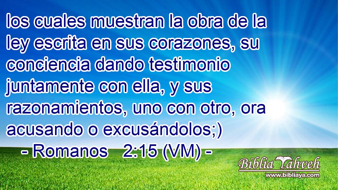  los cuales muestran la obra de la ley escrita en sus corazones, su conciencia dando testimonio juntamente con ella, y sus razonamientos, uno con otro, ora acusando o excusándolos;) 