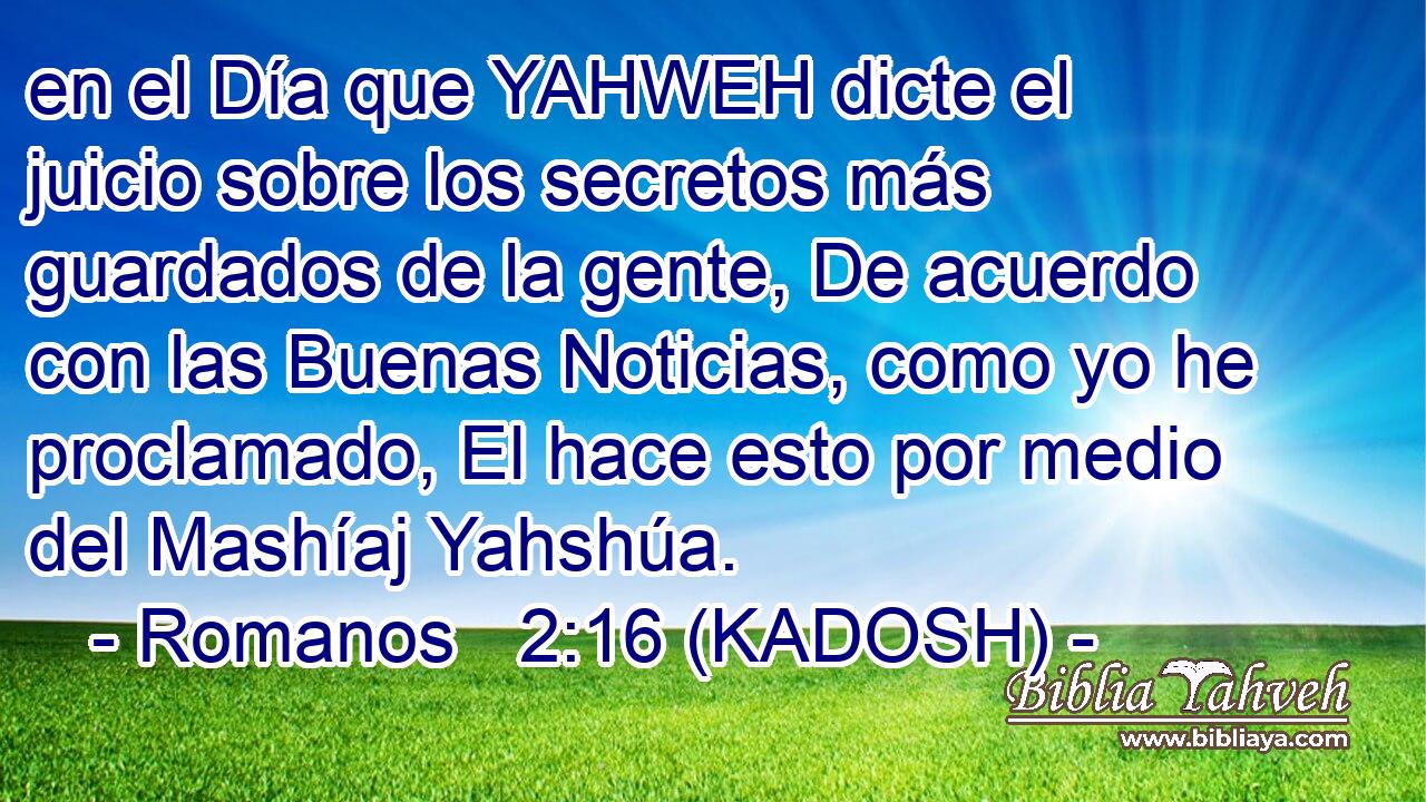  en el Día que YAHWEH dicte el juicio sobre los secretos más guardados de la gente, De acuerdo con las Buenas Noticias, como yo he proclamado, El hace esto por medio del Mashíaj Yahshúa. 