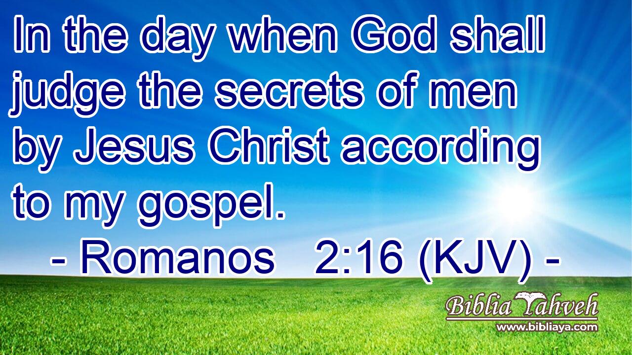 In the day when God shall judge the secrets of men by Jesus Christ according to my gospel.