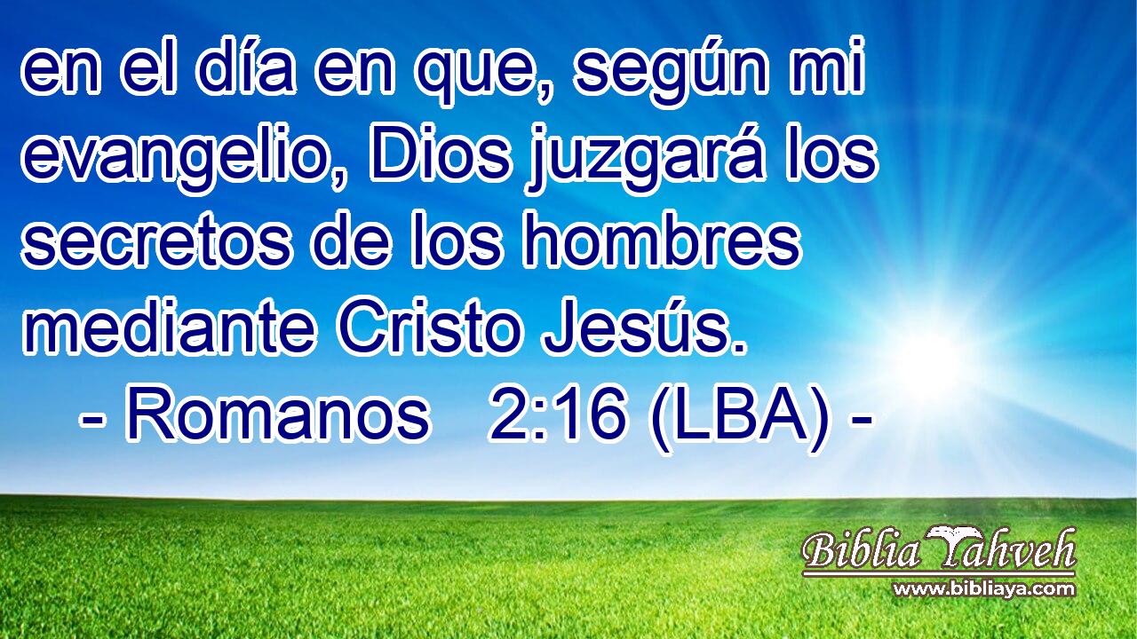 en el día en que, según mi evangelio, Dios juzgará los secretos de los hombres mediante Cristo Jesús.