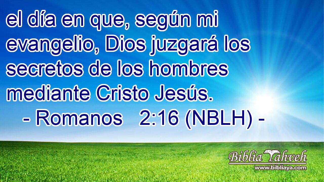  el día en que, según mi evangelio, Dios juzgará los secretos de los hombres mediante Cristo Jesús. 