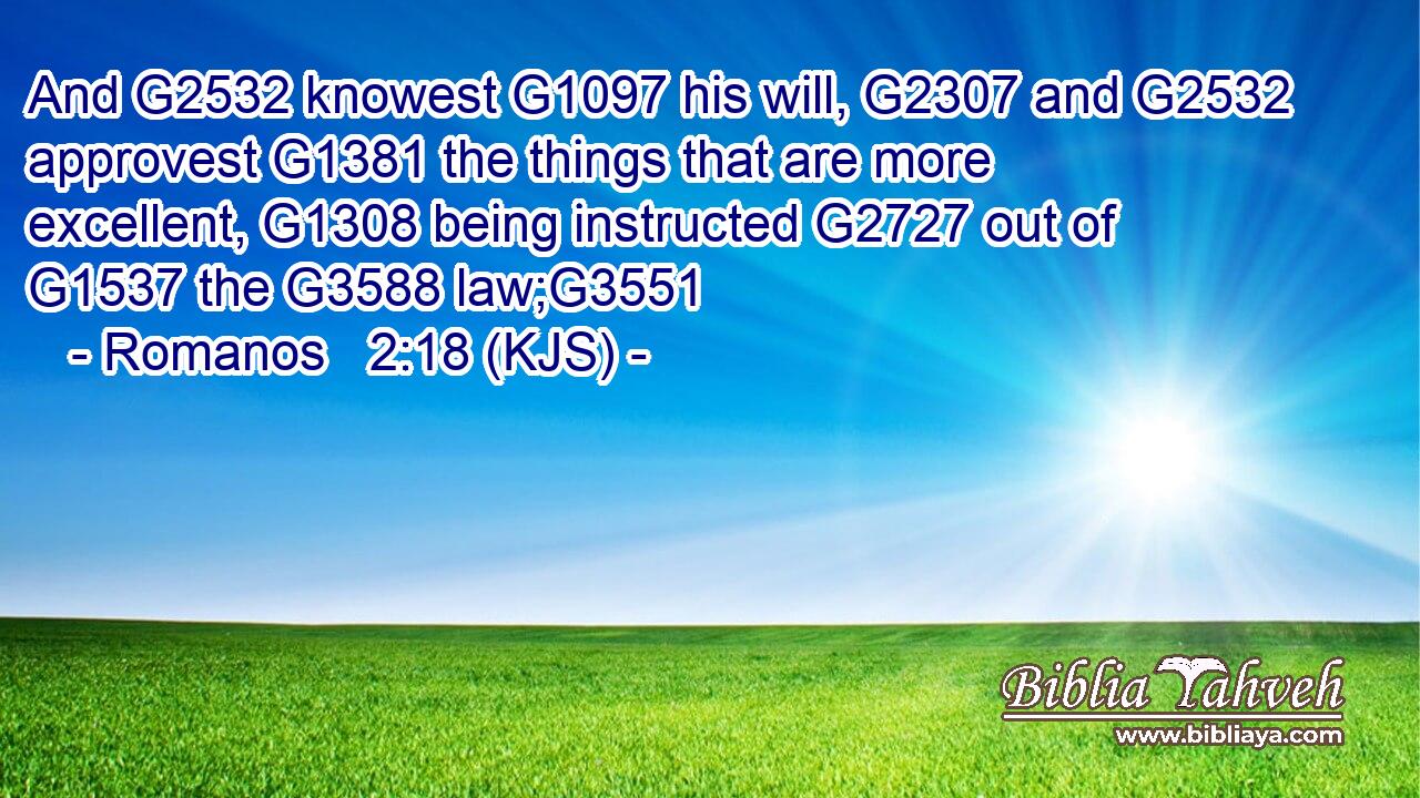 And G2532 knowest G1097 his will, G2307 and G2532 approvest G1381 the things that are more excellent, G1308 being instructed G2727 out of G1537 the G3588 law;G3551