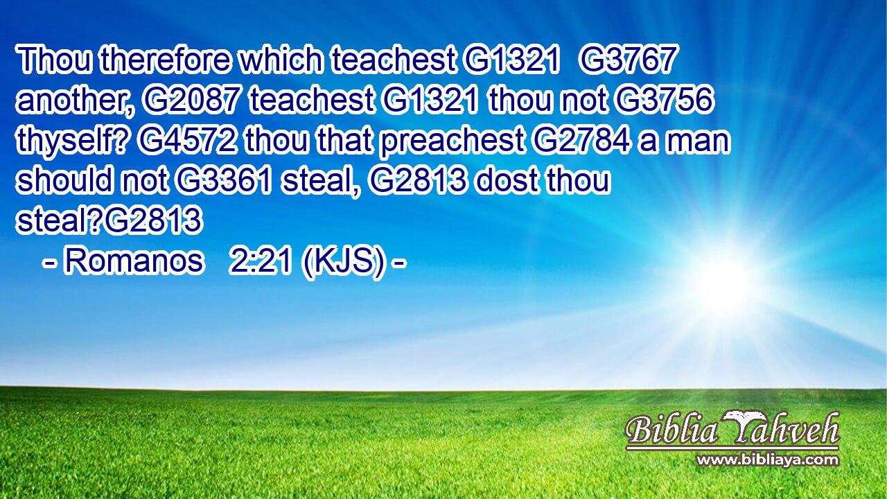 Thou therefore which teachest G1321  G3767 another, G2087 teachest G1321 thou not G3756 thyself? G4572 thou that preachest G2784 a man should not G3361 steal, G2813 dost thou steal?G2813