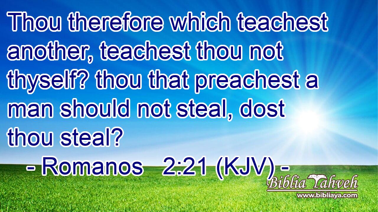 Thou therefore which teachest another, teachest thou not thyself? thou that preachest a man should not steal, dost thou steal?