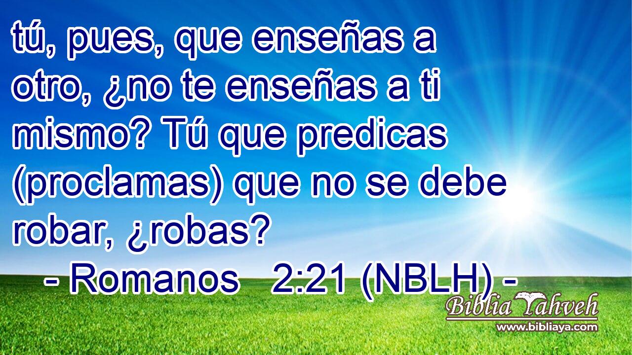  tú, pues, que enseñas a otro, ¿no te enseñas a ti mismo? Tú que predicas (proclamas) que no se debe robar, ¿robas? 