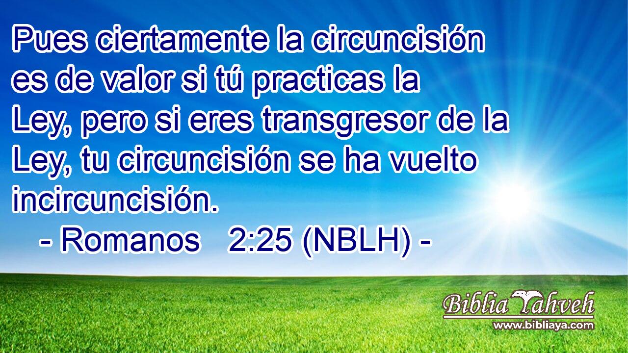  Pues ciertamente la circuncisión es de valor si tú practicas la Ley, pero si eres transgresor de la Ley, tu circuncisión se ha vuelto incircuncisión. 