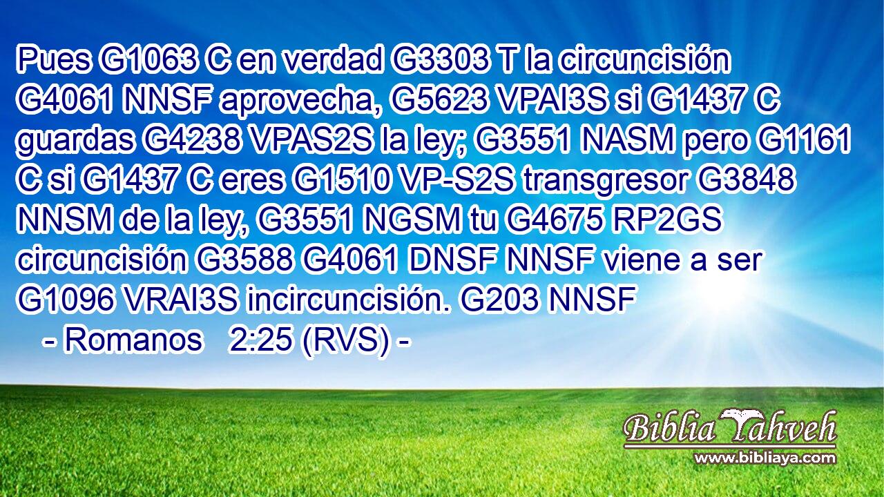 Pues G1063 C en verdad G3303 T la circuncisión G4061 NNSF aprovecha, G5623 VPAI3S si G1437 C guardas G4238 VPAS2S la ley; G3551 NASM pero G1161 C si G1437 C eres G1510 VP-S2S transgresor G3848 NNSM de la ley, G3551 NGSM tu G4675 RP2GS circuncisión G3588 G4061 DNSF NNSF viene a ser G1096 VRAI3S incircuncisión. G203 NNSF 