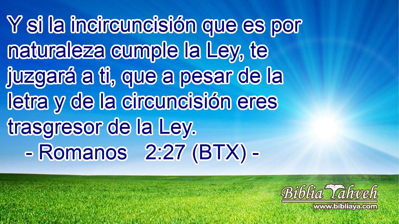 Y si la incircuncisión que es por naturaleza cumple la Ley, te juzgará a ti, que a pesar de la letra y de la circuncisión eres trasgresor de la Ley.