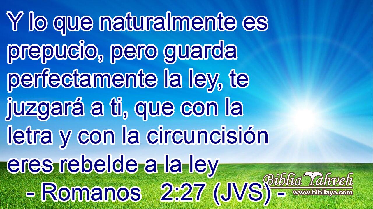 Y lo que naturalmente es prepucio, pero guarda perfectamente la ley, te juzgará a ti, que con la letra y con la circuncisión eres rebelde a la ley
