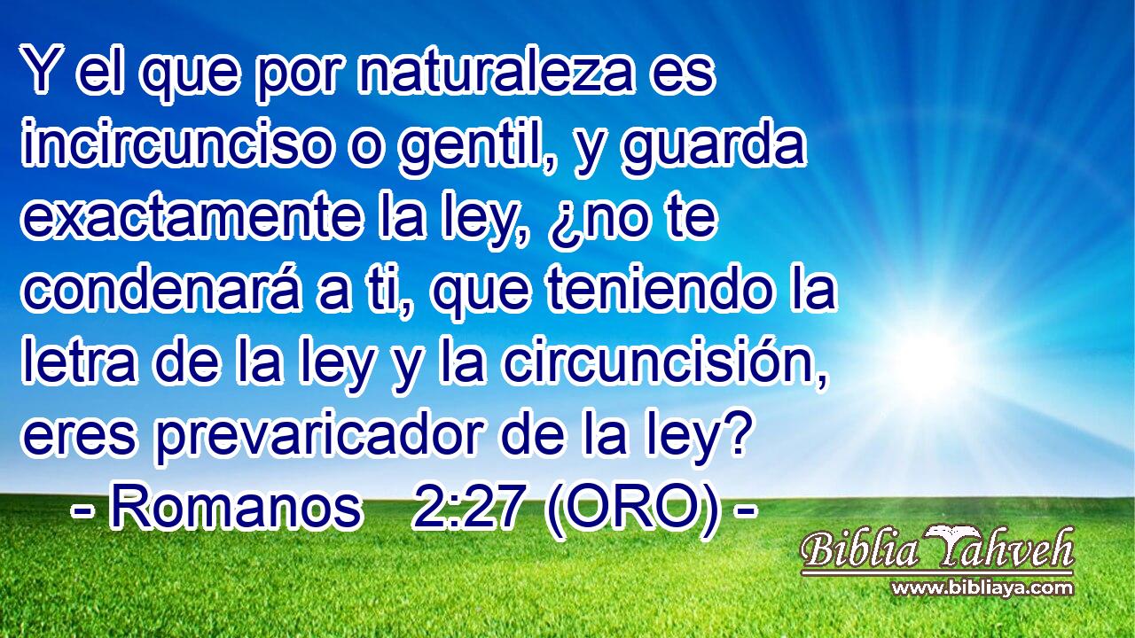  Y el que por naturaleza es incircunciso o gentil, y guarda exactamente la ley, ¿no te condenará a ti, que teniendo la letra de la ley y la circuncisión, eres prevaricador de la ley? 