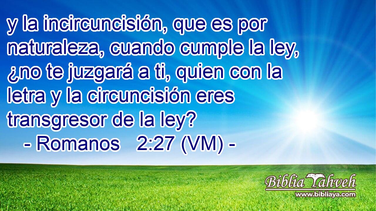  y la incircuncisión, que es por naturaleza, cuando cumple la ley, ¿no te juzgará a ti, quien con la letra y la circuncisión eres transgresor de la ley? 