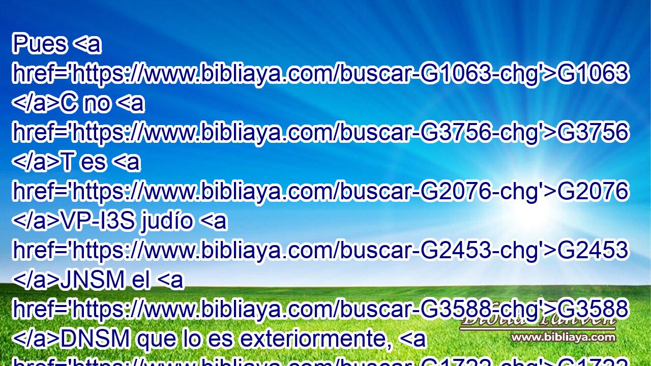 Pues G1063 C no G3756 T es G2076 VP-I3S judío G2453 JNSM el G3588 DNSM que lo es exteriormente, G1722 G3588 G5318 P DDSN JDSN ni G3761 B es la G3588 DNSF circuncisión G4061 NNSF la que se hace exteriormente G1722 G3588 G5318 P DDSN JDSN en G1722 P la carne; G4561 NDSF 