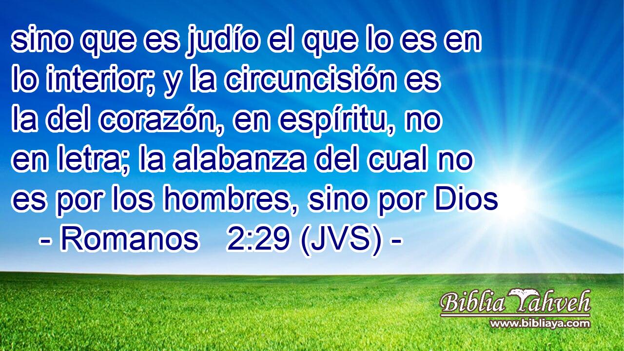 sino que es judío el que lo es en lo interior; y la circuncisión es la del corazón, en espíritu, no en letra; la alabanza del cual no es por los hombres, sino por Dios