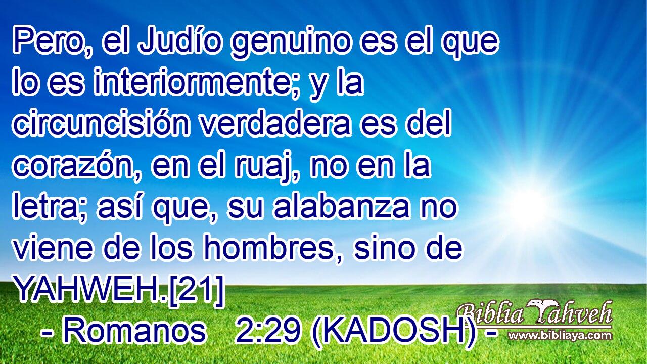  Pero, el Judío genuino es el que lo es interiormente; y la circuncisión verdadera es del corazón, en el ruaj, no en la letra; así que, su alabanza no viene de los hombres, sino de YAHWEH.[21] 