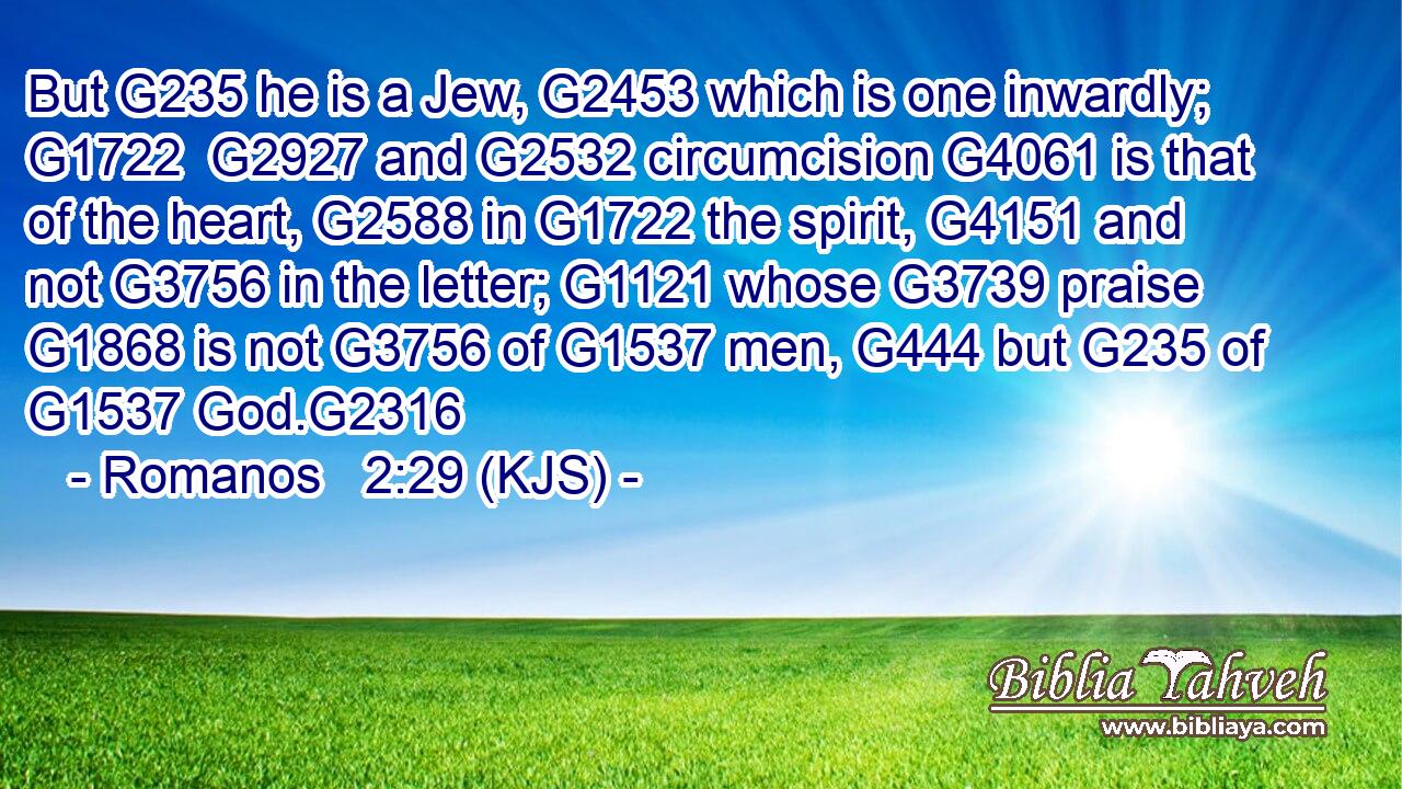 But G235 he is a Jew, G2453 which is one inwardly; G1722  G2927 and G2532 circumcision G4061 is that of the heart, G2588 in G1722 the spirit, G4151 and not G3756 in the letter; G1121 whose G3739 praise G1868 is not G3756 of G1537 men, G444 but G235 of G1537 God.G2316