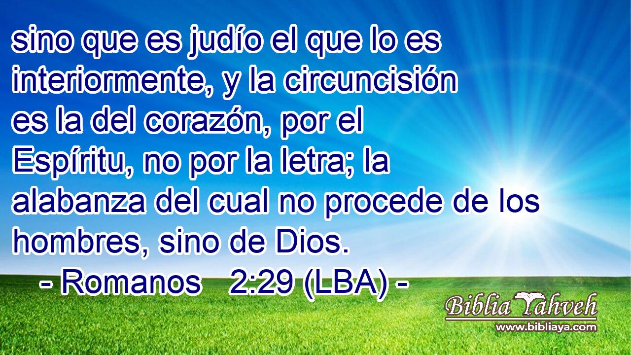 sino que es judío el que lo es interiormente, y la circuncisión es la del corazón, por el Espíritu, no por la letra; la alabanza del cual no procede de los hombres, sino de Dios.