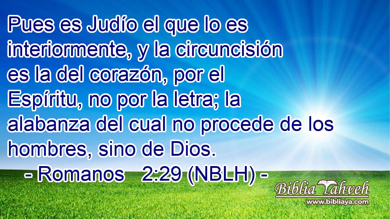  Pues es Judío el que lo es interiormente, y la circuncisión es la del corazón, por el Espíritu, no por la letra; la alabanza del cual no procede de los hombres, sino de Dios. 