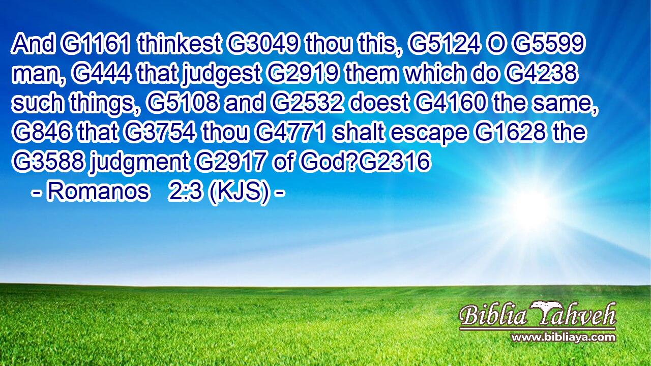 And G1161 thinkest G3049 thou this, G5124 O G5599 man, G444 that judgest G2919 them which do G4238 such things, G5108 and G2532 doest G4160 the same, G846 that G3754 thou G4771 shalt escape G1628 the G3588 judgment G2917 of God?G2316