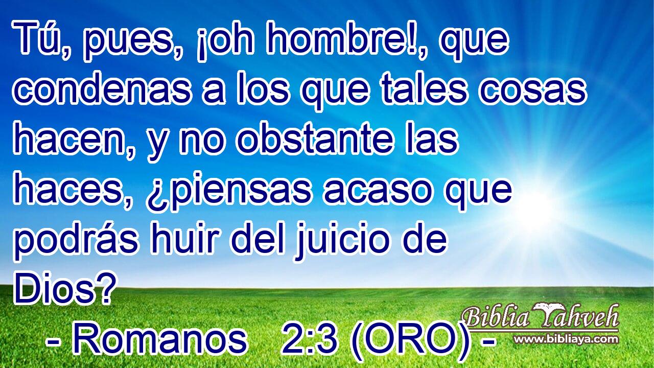  Tú, pues, ¡oh hombre!, que condenas a los que tales cosas hacen, y no obstante las haces, ¿piensas acaso que podrás huir del juicio de Dios? 