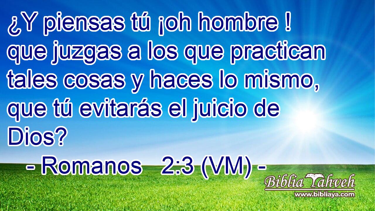  ¿Y piensas tú ¡oh hombre ! que juzgas a los que practican tales cosas y haces lo mismo, que tú evitarás el juicio de Dios? 
