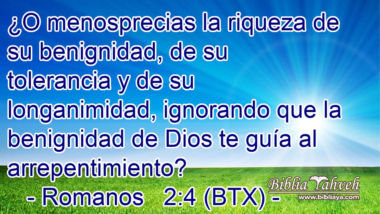 ¿O menosprecias la riqueza de su benignidad, de su tolerancia y de su longanimidad, ignorando que la benignidad de Dios te guía al arrepentimiento?