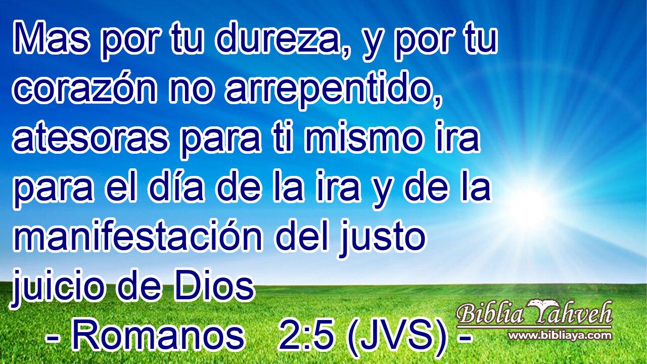 Mas por tu dureza, y por tu corazón no arrepentido, atesoras para ti mismo ira para el día de la ira y de la manifestación del justo juicio de Dios