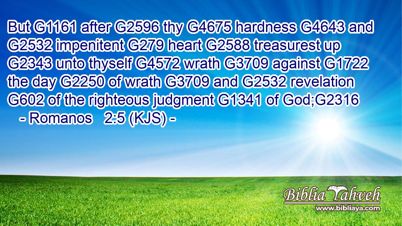 But G1161 after G2596 thy G4675 hardness G4643 and G2532 impenitent G279 heart G2588 treasurest up G2343 unto thyself G4572 wrath G3709 against G1722 the day G2250 of wrath G3709 and G2532 revelation G602 of the righteous judgment G1341 of God;G2316