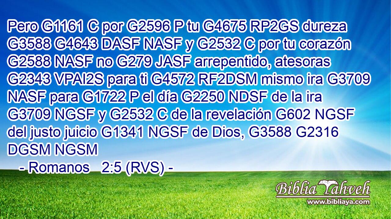Pero G1161 C por G2596 P tu G4675 RP2GS dureza G3588 G4643 DASF NASF y G2532 C por tu corazón G2588 NASF no G279 JASF arrepentido, atesoras G2343 VPAI2S para ti G4572 RF2DSM mismo ira G3709 NASF para G1722 P el día G2250 NDSF de la ira G3709 NGSF y G2532 C de la revelación G602 NGSF del justo juicio G1341 NGSF de Dios, G3588 G2316 DGSM NGSM 